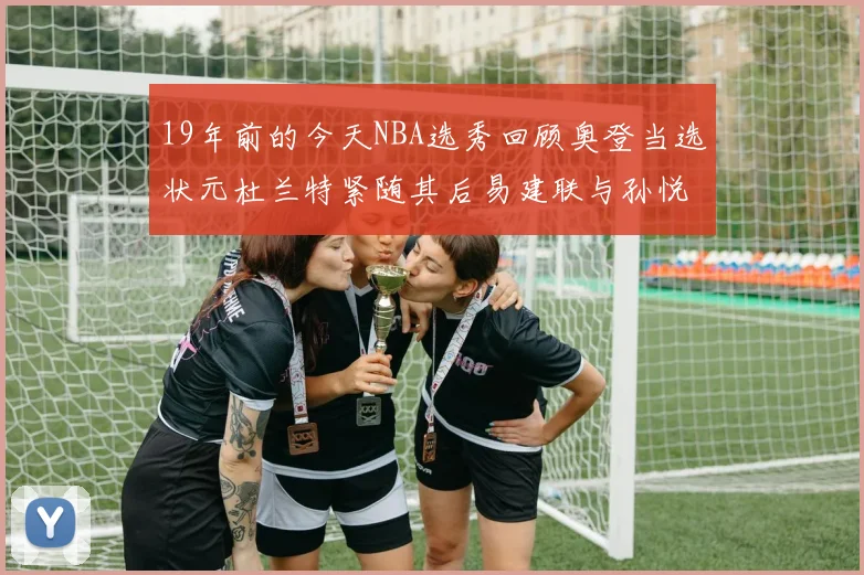 19年前的今天NBA选秀回顾奥登当选状元杜兰特紧随其后易建联与孙悦同场竞技