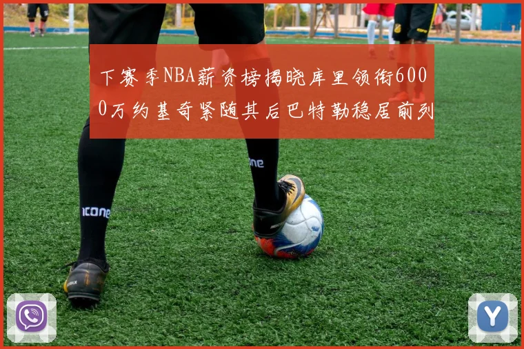 下赛季NBA薪资榜揭晓库里领衔6000万约基奇紧随其后巴特勒稳居前列