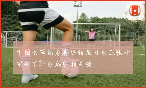 中国女篮热身赛逆转尼日利亚张子宇砍下24分成胜利关键