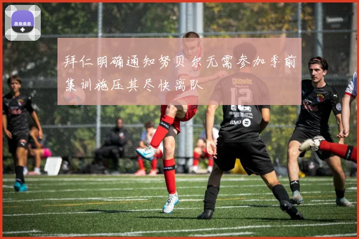 拜仁明确通知努贝尔无需参加季前集训施压其尽快离队