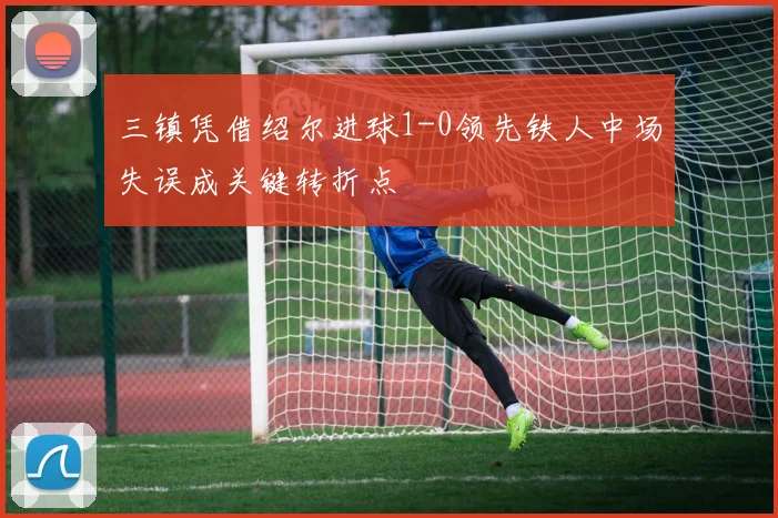 三镇凭借绍尔进球1-0领先铁人中场失误成关键转折点