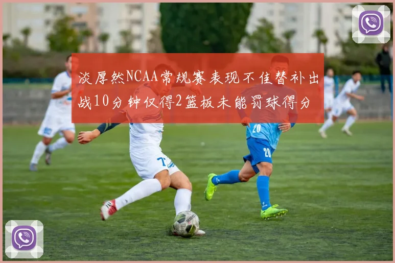 淡厚然NCAA常规赛表现不佳替补出战10分钟仅得2篮板未能罚球得分