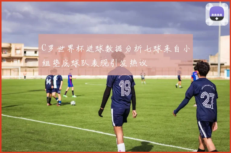C罗世界杯进球数据分析七球来自小组垫底球队表现引发热议