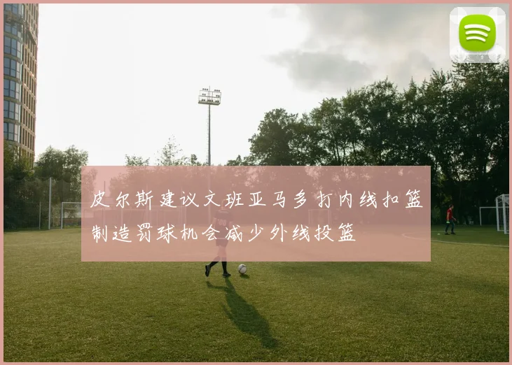 皮尔斯建议文班亚马多打内线扣篮制造罚球机会减少外线投篮