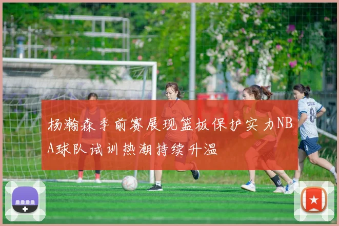 杨瀚森季前赛展现篮板保护实力NBA球队试训热潮持续升温