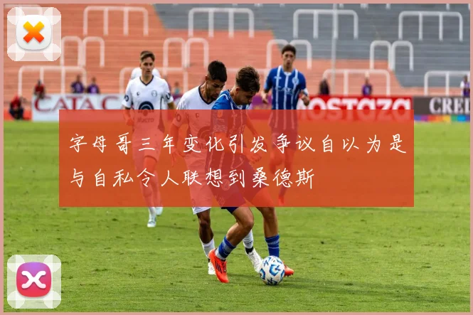 字母哥三年变化引发争议自以为是与自私令人联想到桑德斯