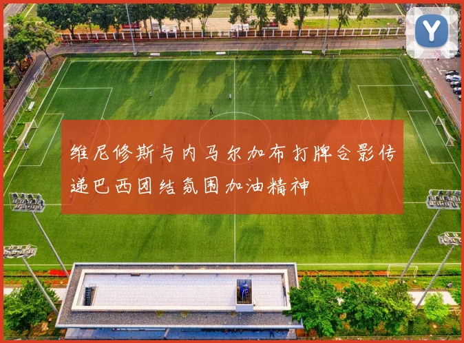 维尼修斯与内马尔加布打牌合影传递巴西团结氛围加油精神