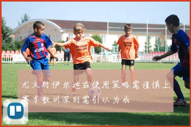 尤文对伊尔迪兹使用策略需谨慎上赛季教训深刻需引以为戒