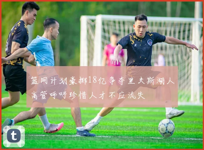篮网计划豪掷18亿争夺里夫斯湖人高管呼吁珍惜人才不应流失