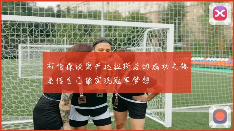 布伦森谈离开达拉斯后的成功之路坚信自己能实现冠军梦想