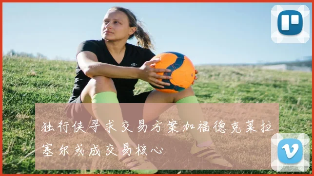 独行侠寻求交易方案加福德克莱拉塞尔或成交易核心