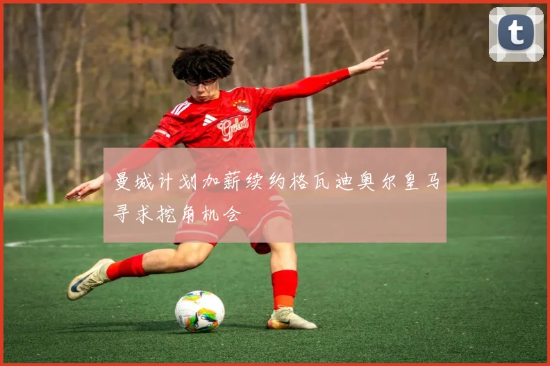 曼城计划加薪续约格瓦迪奥尔皇马寻求挖角机会