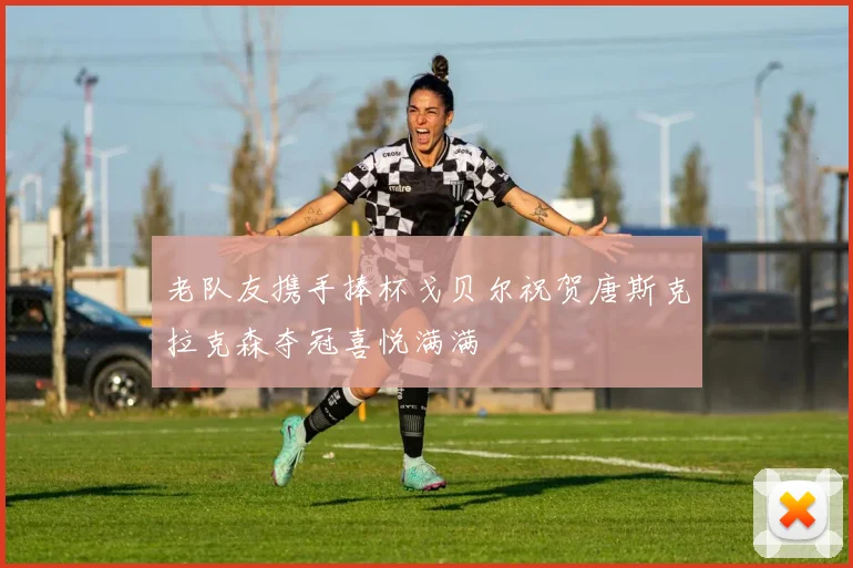 老队友携手捧杯戈贝尔祝贺唐斯克拉克森夺冠喜悦满满