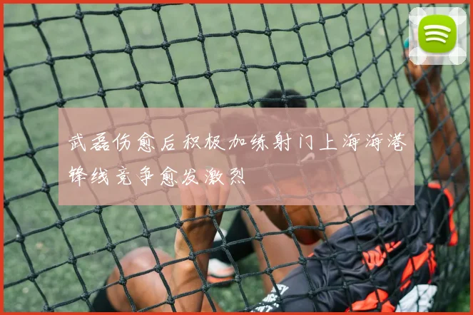 武磊伤愈后积极加练射门上海海港锋线竞争愈发激烈