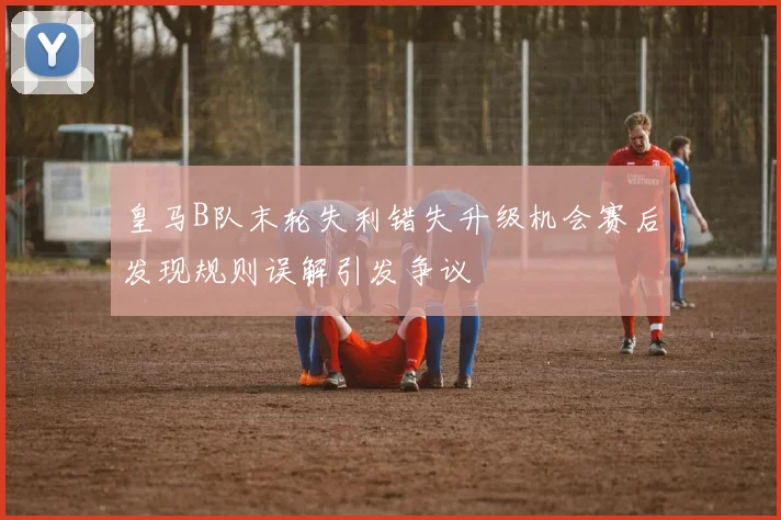 皇马B队末轮失利错失升级机会赛后发现规则误解引发争议