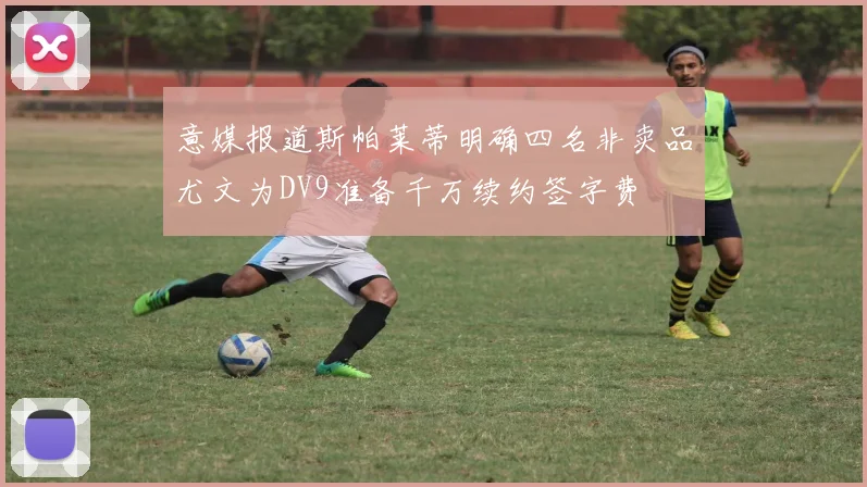 意媒报道斯帕莱蒂明确四名非卖品尤文为DV9准备千万续约签字费