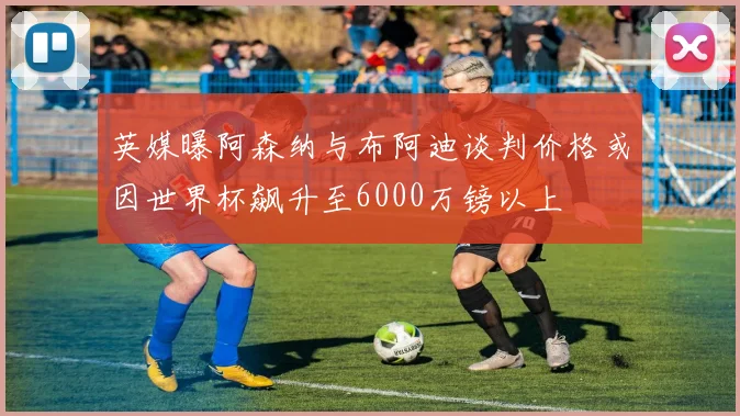 英媒曝阿森纳与布阿迪谈判价格或因世界杯飙升至6000万镑以上