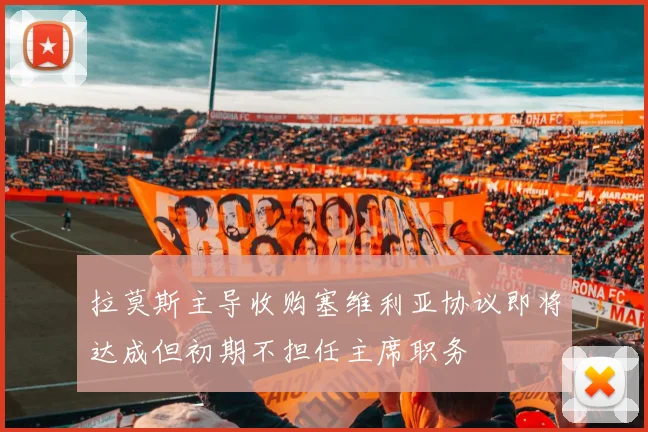 拉莫斯主导收购塞维利亚协议即将达成但初期不担任主席职务