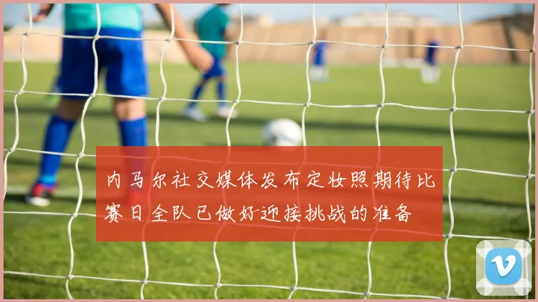 内马尔社交媒体发布定妆照期待比赛日全队已做好迎接挑战的准备
