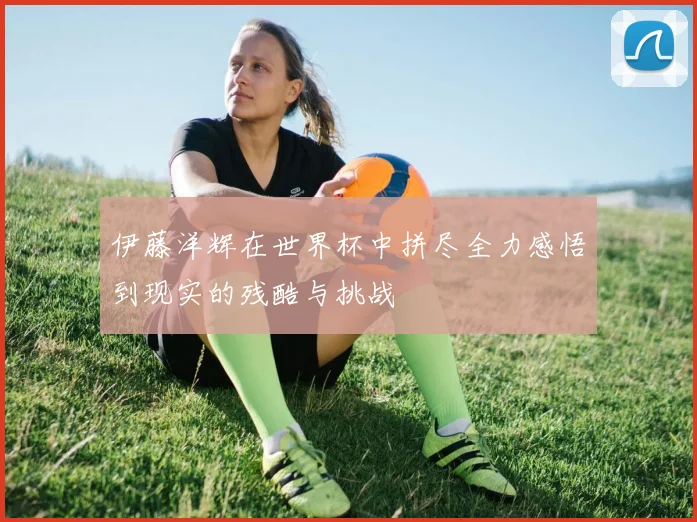 伊藤洋辉在世界杯中拼尽全力感悟到现实的残酷与挑战