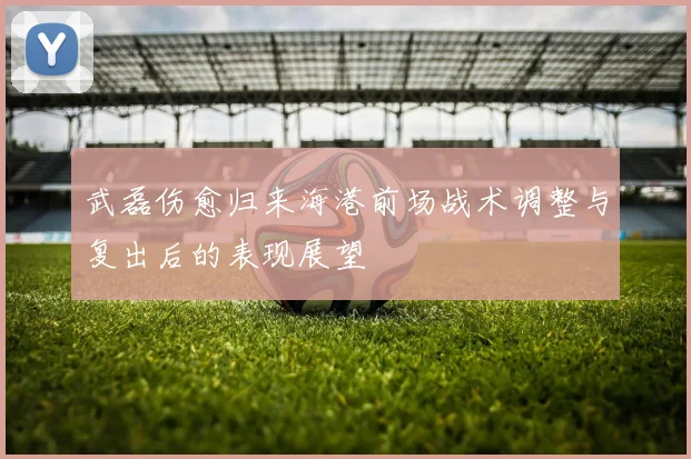 武磊伤愈归来海港前场战术调整与复出后的表现展望