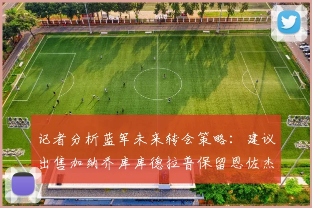 记者分析蓝军未来转会策略：建议出售加纳乔库库德拉普保留恩佐杰克逊