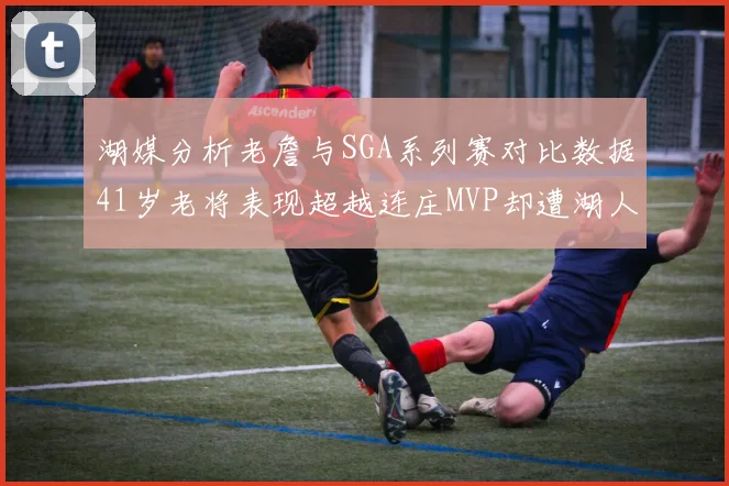 湖媒分析老詹与SGA系列赛对比数据41岁老将表现超越连庄MVP却遭湖人0-2落后