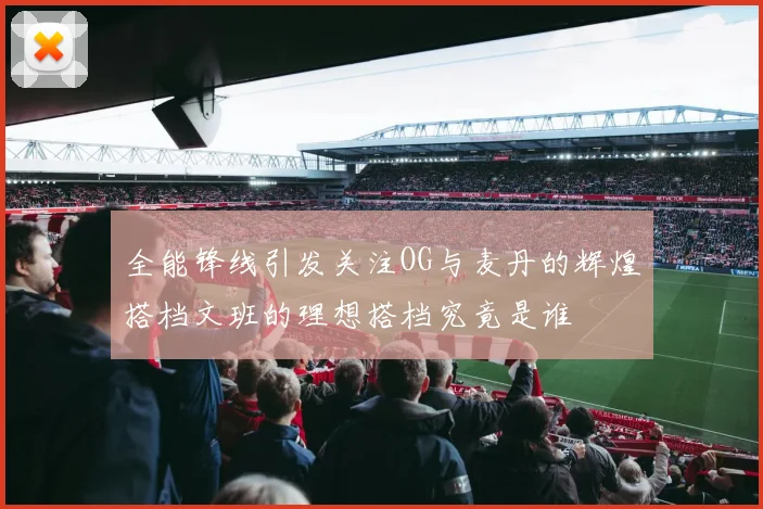 全能锋线引发关注OG与麦丹的辉煌搭档文班的理想搭档究竟是谁