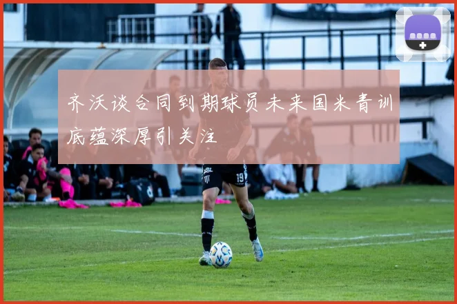 齐沃谈合同到期球员未来国米青训底蕴深厚引关注